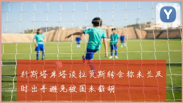科斯塔库塔谈拉莫斯转会称米兰及时出手避免被国米截胡