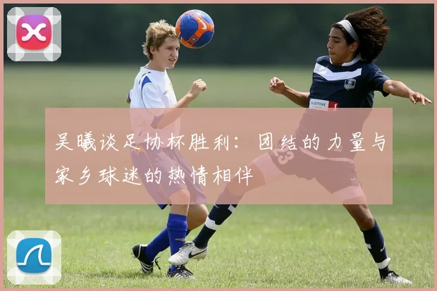 吴曦谈足协杯胜利：团结的力量与家乡球迷的热情相伴