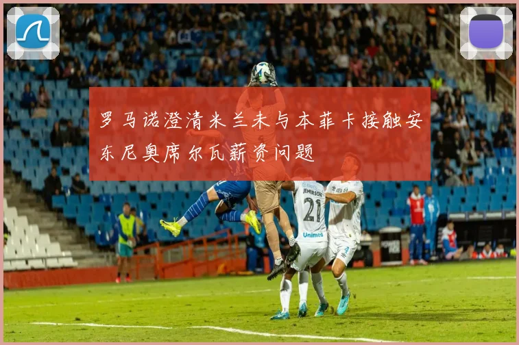 罗马诺澄清米兰未与本菲卡接触安东尼奥席尔瓦薪资问题