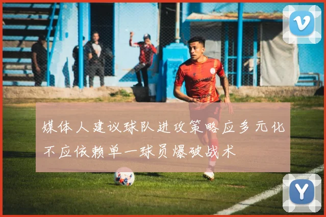 媒体人建议球队进攻策略应多元化不应依赖单一球员爆破战术