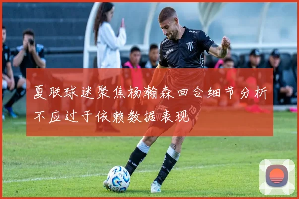夏联球迷聚焦杨瀚森回合细节分析不应过于依赖数据表现