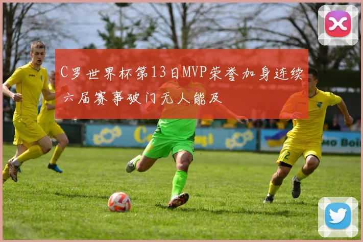 C罗世界杯第13日MVP荣誉加身连续六届赛事破门无人能及