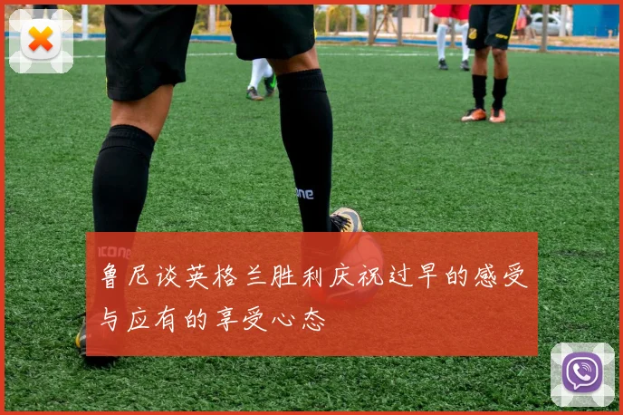 鲁尼谈英格兰胜利庆祝过早的感受与应有的享受心态