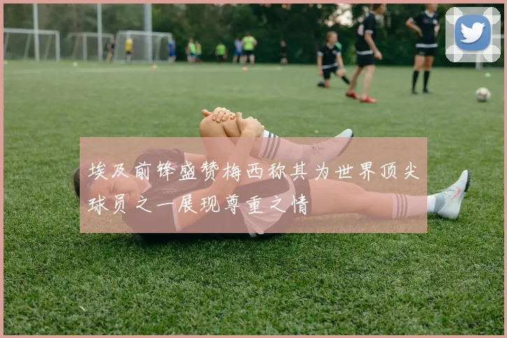 埃及前锋盛赞梅西称其为世界顶尖球员之一展现尊重之情