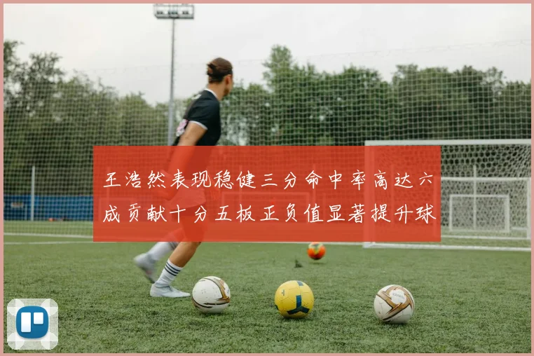 王浩然表现稳健三分命中率高达六成贡献十分五板正负值显著提升球队表现