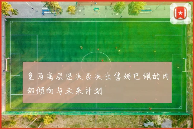 皇马高层坚决否决出售姆巴佩的内部倾向与未来计划