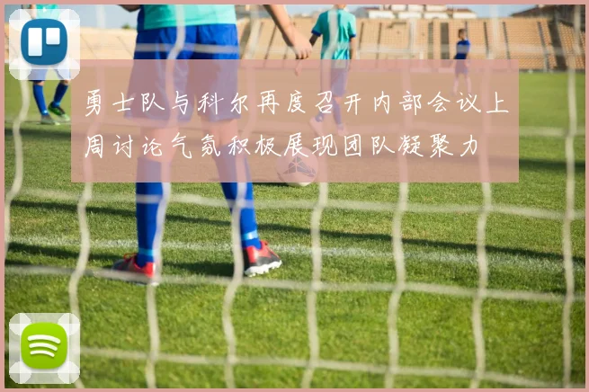 勇士队与科尔再度召开内部会议上周讨论气氛积极展现团队凝聚力