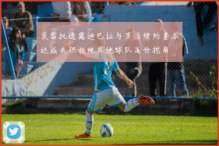 莫雷托透露迪巴拉与罗马续约基本达成共识拒绝其他球队高价挖角