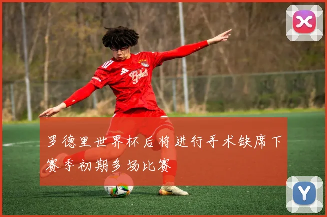 罗德里世界杯后将进行手术缺席下赛季初期多场比赛