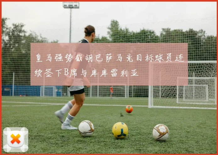 皇马强势截胡巴萨马竞目标球员连续签下B席与库库雷利亚
