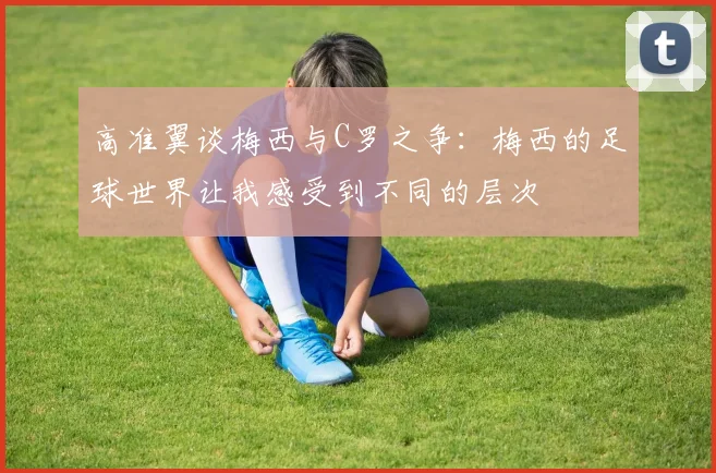 高准翼谈梅西与C罗之争：梅西的足球世界让我感受到不同的层次