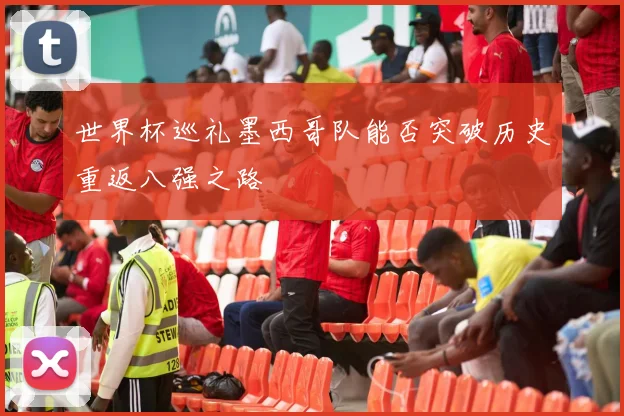 世界杯巡礼墨西哥队能否突破历史重返八强之路