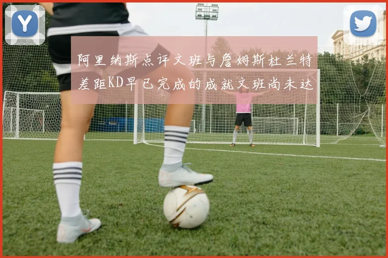 阿里纳斯点评文班与詹姆斯杜兰特差距KD早已完成的成就文班尚未达到