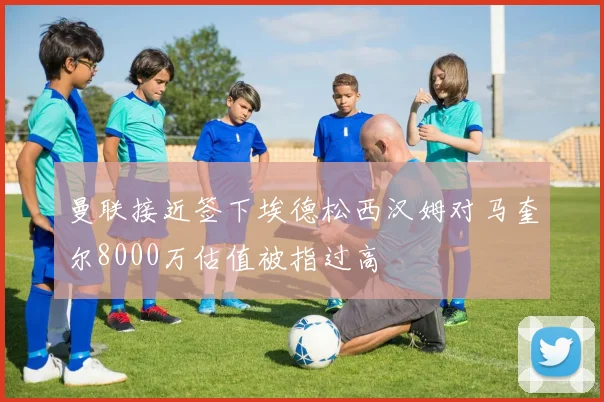 曼联接近签下埃德松西汉姆对马奎尔8000万估值被指过高