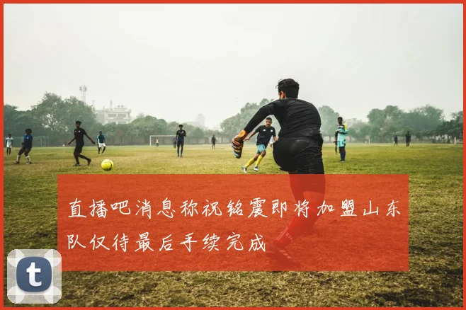 直播吧消息称祝铭震即将加盟山东队仅待最后手续完成